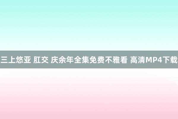 三上悠亚 肛交 庆余年全集免费不雅看 高清MP4下载