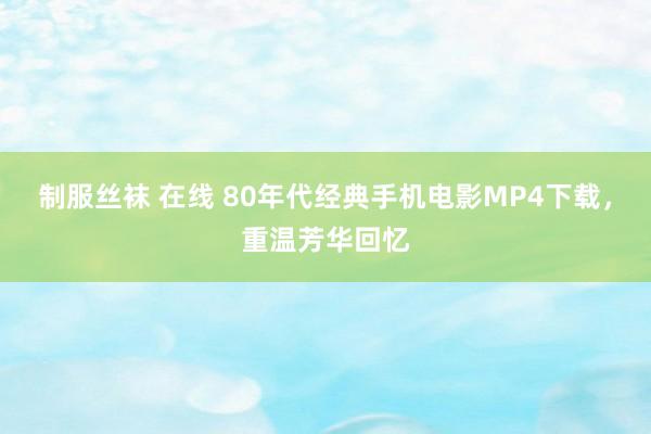 制服丝袜 在线 80年代经典手机电影MP4下载，重温芳华回忆