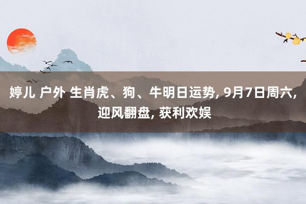 婷儿 户外 生肖虎、狗、牛明日运势， 9月7日周六， 迎风翻盘， 获利欢娱