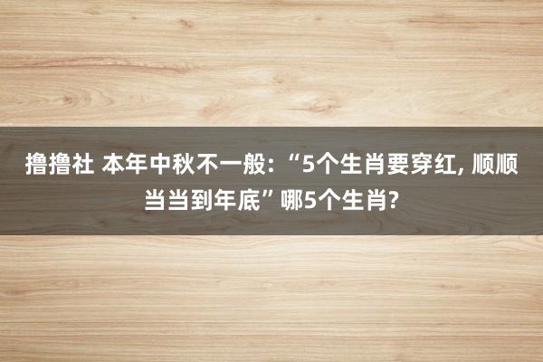 撸撸社 本年中秋不一般: “5个生肖要穿红， 顺顺当当到年底”哪5个生肖?