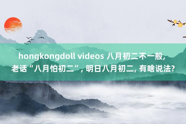 hongkongdoll videos 八月初二不一般， 老话“八月怕初二”， 明日八月初二， 有啥说法?