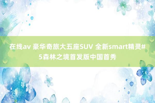 在线av 豪华奇旅大五座SUV 全新smart精灵#5森林之境首发版中国首秀