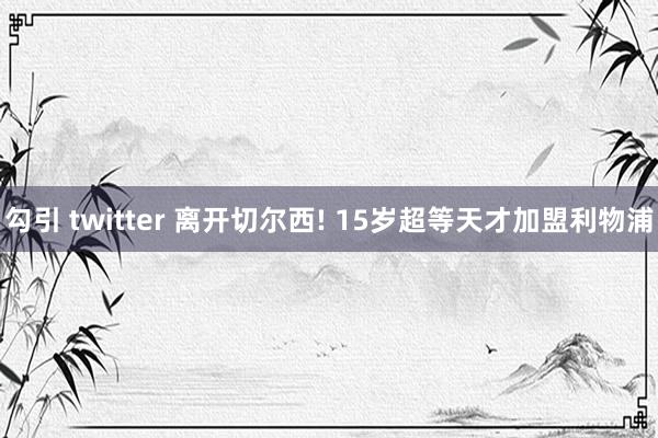 勾引 twitter 离开切尔西! 15岁超等天才加盟利物浦