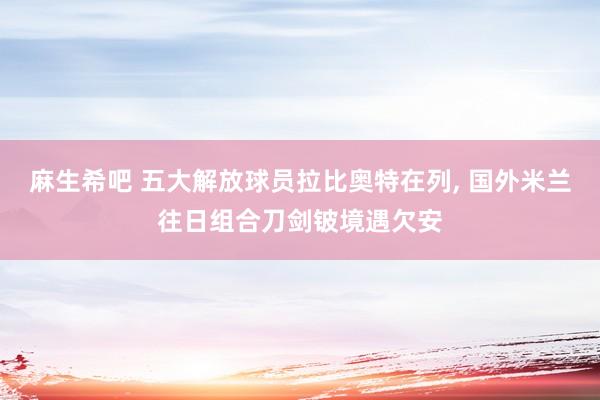 麻生希吧 五大解放球员拉比奥特在列， 国外米兰往日组合刀剑铍境遇欠安