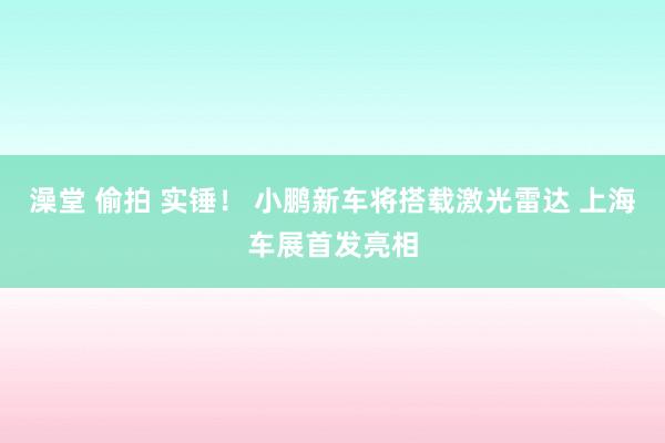 澡堂 偷拍 实锤！ 小鹏新车将搭载激光雷达 上海车展首发亮相