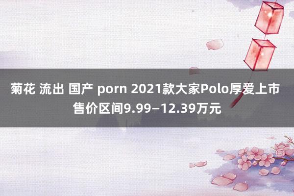 菊花 流出 国产 porn 2021款大家Polo厚爱上市 售价区间9.99—12.39万元