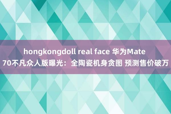 hongkongdoll real face 华为Mate 70不凡众人版曝光：全陶瓷机身贪图 预测售价破万