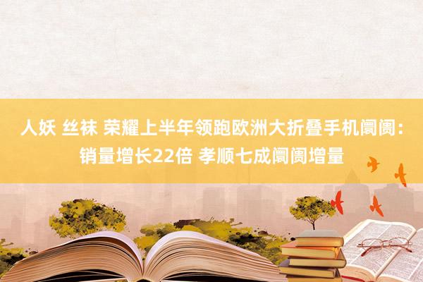 人妖 丝袜 荣耀上半年领跑欧洲大折叠手机阛阓：销量增长22倍 孝顺七成阛阓增量