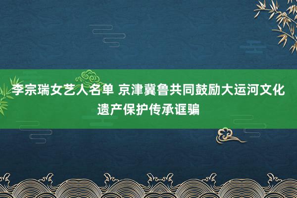 李宗瑞女艺人名单 京津冀鲁共同鼓励大运河文化遗产保护传承诓骗