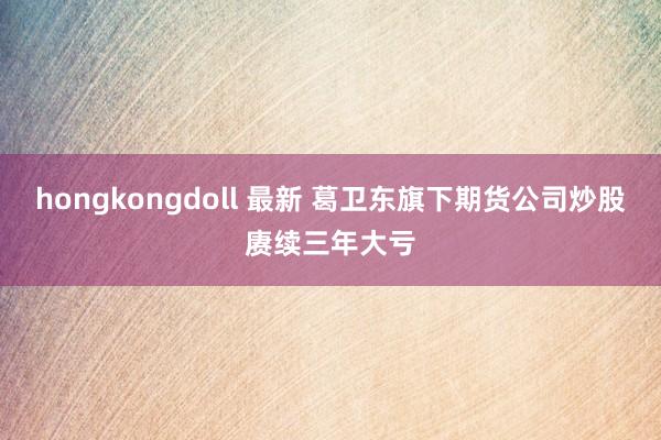 hongkongdoll 最新 葛卫东旗下期货公司炒股赓续三年大亏