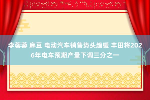 李蓉蓉 麻豆 电动汽车销售势头趋缓 丰田将2026年电车预期产量下调三分之一