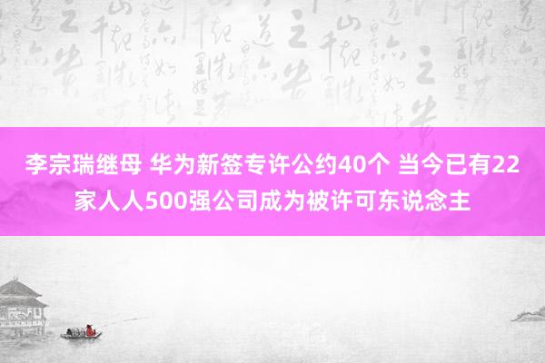 李宗瑞继母 华为新签专许公约40个 当今已有22家人人500强公司成为被许可东说念主