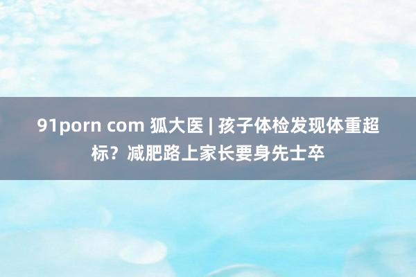 91porn com 狐大医 | 孩子体检发现体重超标？减肥路上家长要身先士卒