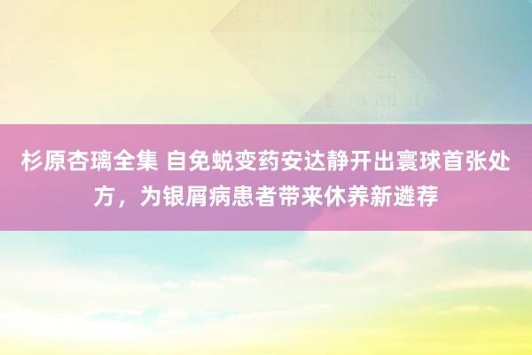 杉原杏璃全集 自免蜕变药安达静开出寰球首张处方，为银屑病患者带来休养新遴荐