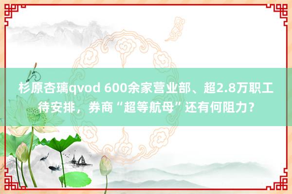 杉原杏璃qvod 600余家营业部、超2.8万职工待安排，券商“超等航母”还有何阻力？