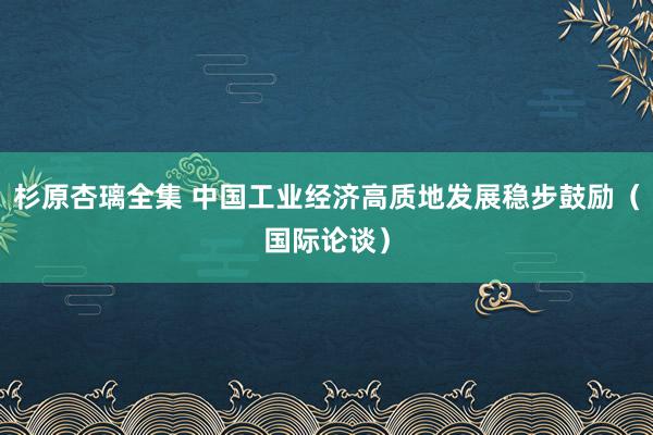 杉原杏璃全集 中国工业经济高质地发展稳步鼓励（国际论谈）