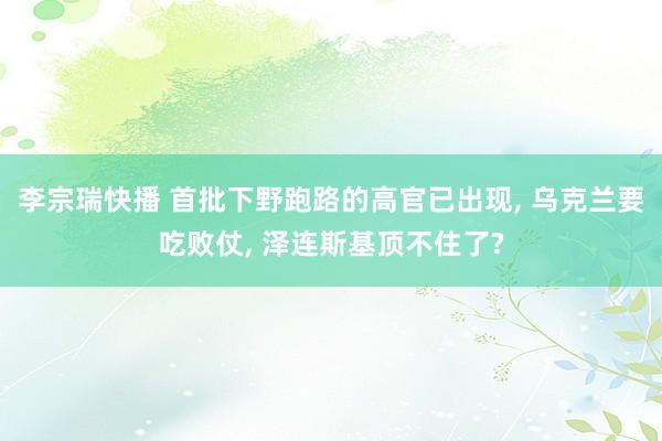 李宗瑞快播 首批下野跑路的高官已出现， 乌克兰要吃败仗， 泽连斯基顶不住了?