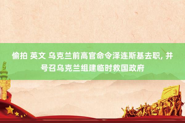 偷拍 英文 乌克兰前高官命令泽连斯基去职， 并号召乌克兰组建临时救国政府