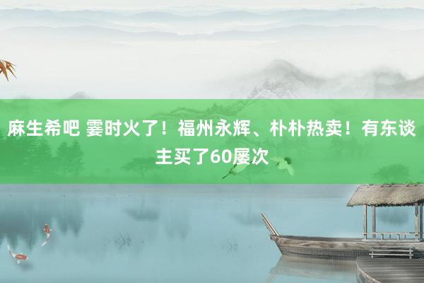 麻生希吧 霎时火了！福州永辉、朴朴热卖！有东谈主买了60屡次