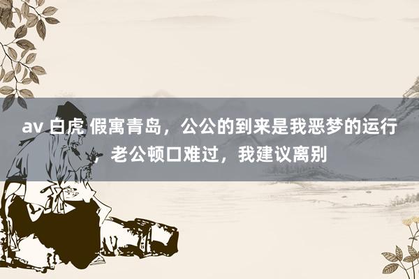 av 白虎 假寓青岛，公公的到来是我恶梦的运行，老公顿口难过，我建议离别