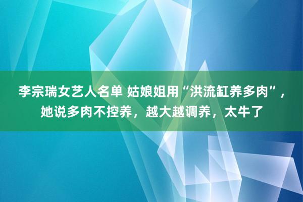 李宗瑞女艺人名单 姑娘姐用“洪流缸养多肉”，她说多肉不控养，越大越调养，太牛了