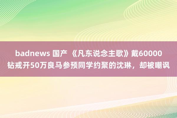 badnews 国产 《凡东说念主歌》戴60000钻戒开50万良马参预同学约聚的沈琳，却被嘲讽