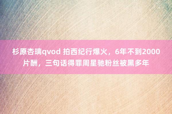 杉原杏璃qvod 拍西纪行爆火，6年不到2000片酬，三句话得罪周星驰粉丝被黑多年