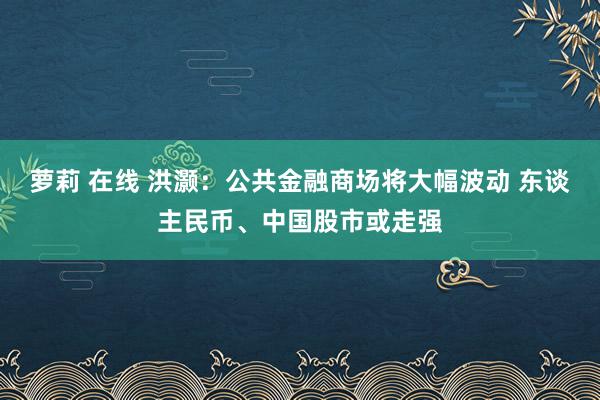 萝莉 在线 洪灏：公共金融商场将大幅波动 东谈主民币、中国股市或走强