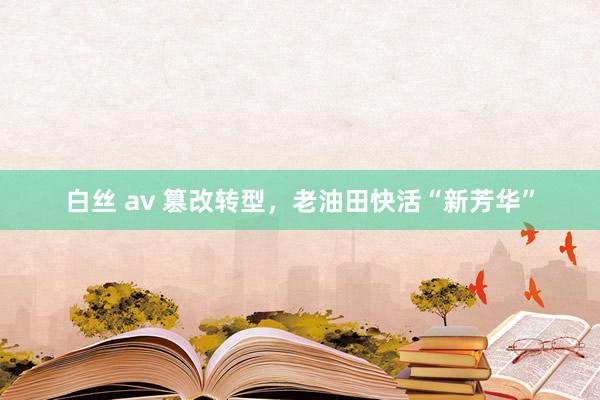 白丝 av 篡改转型，老油田快活“新芳华”