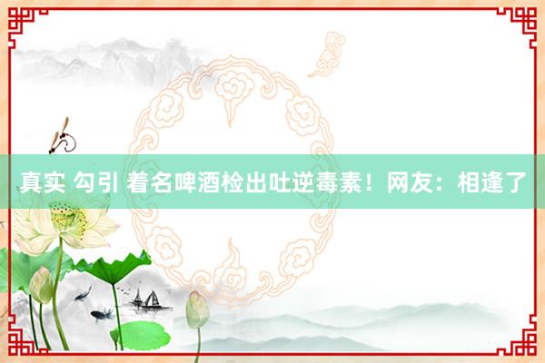 真实 勾引 着名啤酒检出吐逆毒素！网友：相逢了