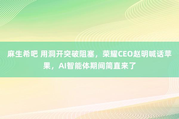 麻生希吧 用洞开突破阻塞，荣耀CEO赵明喊话苹果，AI智能体期间简直来了