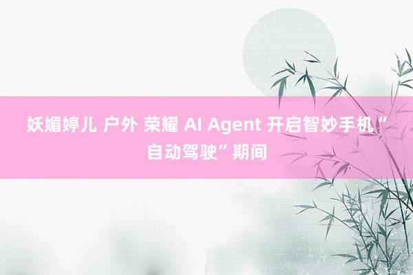 妖媚婷儿 户外 荣耀 AI Agent 开启智妙手机“自动驾驶”期间