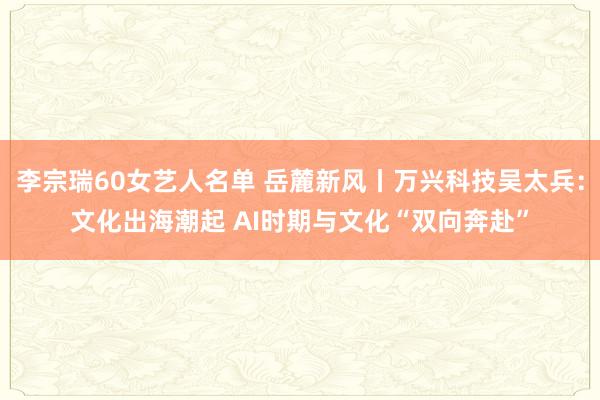 李宗瑞60女艺人名单 岳麓新风丨万兴科技吴太兵：文化出海潮起 AI时期与文化“双向奔赴”