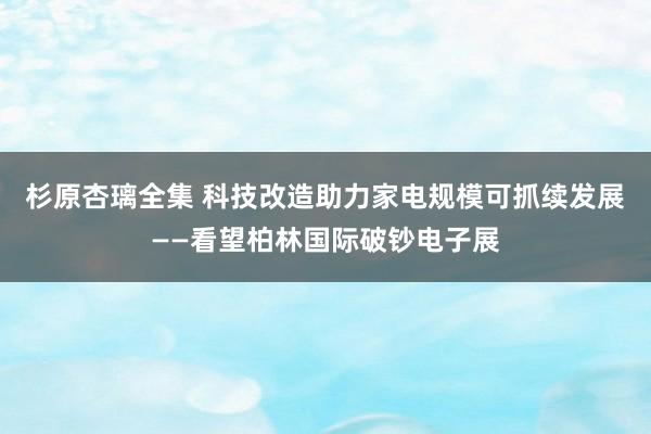 杉原杏璃全集 科技改造助力家电规模可抓续发展——看望柏林国际破钞电子展