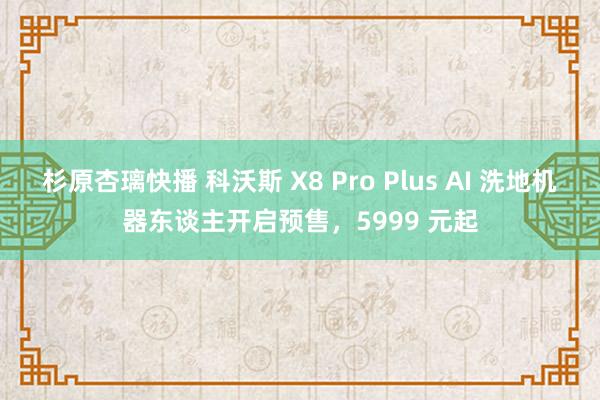 杉原杏璃快播 科沃斯 X8 Pro Plus AI 洗地机器东谈主开启预售，5999 元起