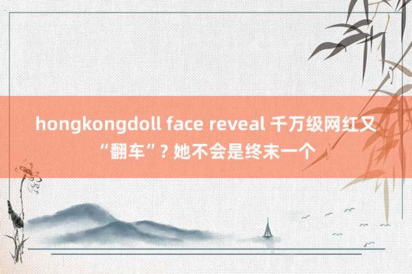 hongkongdoll face reveal 千万级网红又“翻车”? 她不会是终末一个