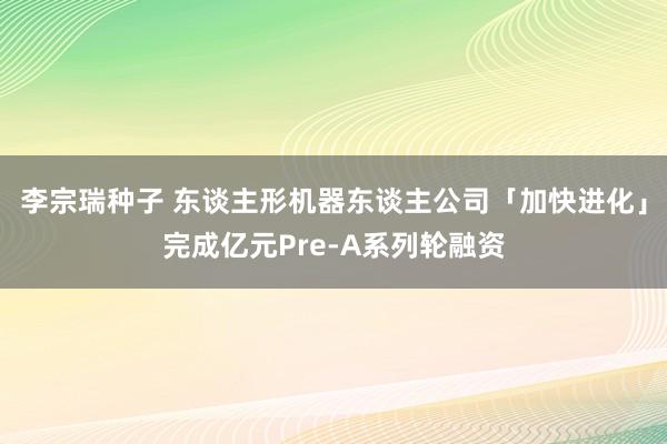 李宗瑞种子 东谈主形机器东谈主公司「加快进化」完成亿元Pre-A系列轮融资