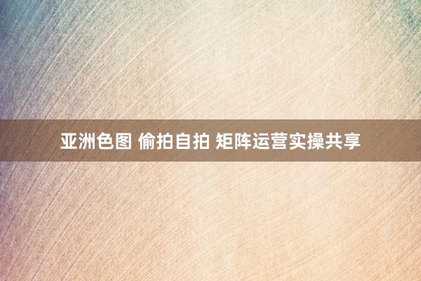 亚洲色图 偷拍自拍 矩阵运营实操共享