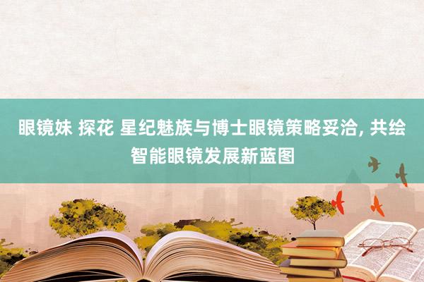 眼镜妹 探花 星纪魅族与博士眼镜策略妥洽， 共绘智能眼镜发展新蓝图