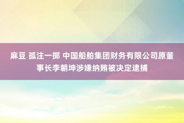 麻豆 孤注一掷 中国船舶集团财务有限公司原董事长李朝坤涉嫌纳贿被决定逮捕