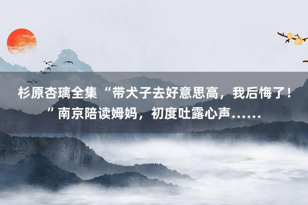 杉原杏璃全集 “带犬子去好意思高，我后悔了！”南京陪读姆妈，初度吐露心声……