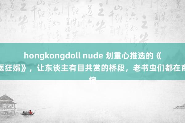 hongkongdoll nude 划重心推选的《神医狂婿》，让东谈主有目共赏的桥段，老书虫们都在商榷