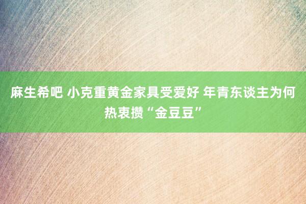 麻生希吧 小克重黄金家具受爱好 年青东谈主为何热衷攒“金豆豆”