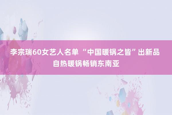 李宗瑞60女艺人名单 “中国暖锅之皆”出新品 自热暖锅畅销东南亚