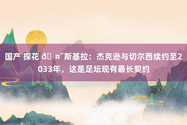 国产 探花 🤯斯基拉：杰克逊与切尔西续约至2033年，这是足坛现有最长契约