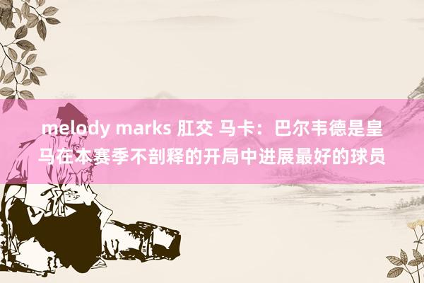 melody marks 肛交 马卡：巴尔韦德是皇马在本赛季不剖释的开局中进展最好的球员