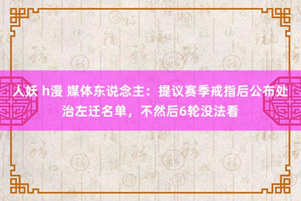 人妖 h漫 媒体东说念主：提议赛季戒指后公布处治左迁名单，不然后6轮没法看