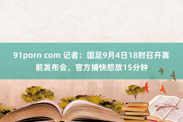 91porn com 记者：国足9月4日18时召开赛前发布会，官方捕快怒放15分钟