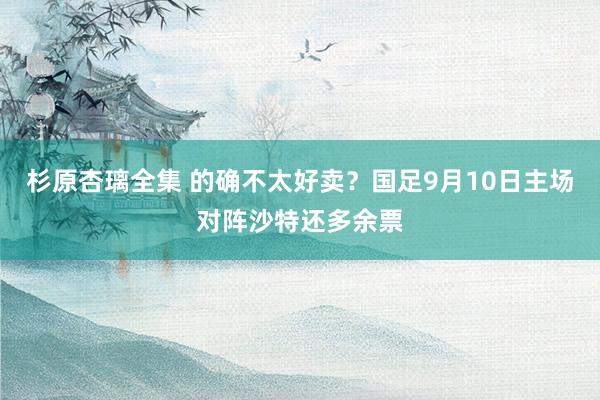 杉原杏璃全集 的确不太好卖？国足9月10日主场对阵沙特还多余票