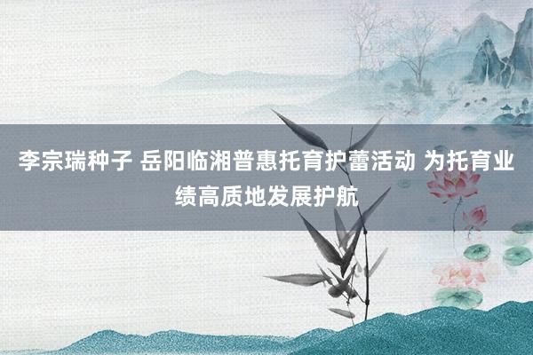 李宗瑞种子 岳阳临湘普惠托育护蕾活动 为托育业绩高质地发展护航